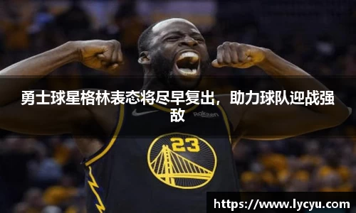 勇士球星格林表态将尽早复出，助力球队迎战强敌