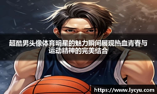 超酷男头像体育明星的魅力瞬间展现热血青春与运动精神的完美结合