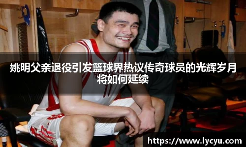 姚明父亲退役引发篮球界热议传奇球员的光辉岁月将如何延续