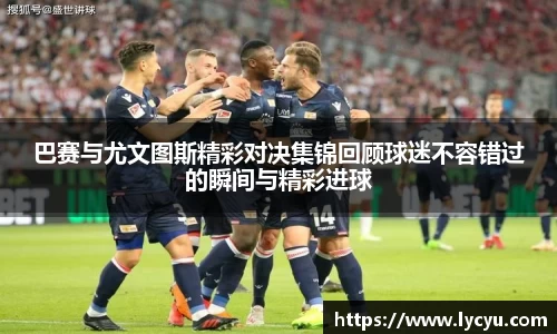 巴赛与尤文图斯精彩对决集锦回顾球迷不容错过的瞬间与精彩进球
