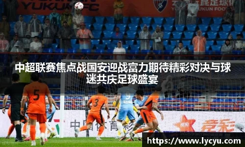 中超联赛焦点战国安迎战富力期待精彩对决与球迷共庆足球盛宴