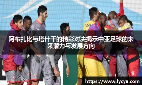 阿布扎比与塔什干的精彩对决揭示中亚足球的未来潜力与发展方向